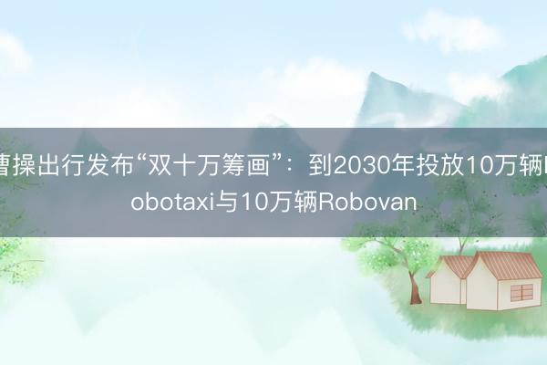 曹操出行发布“双十万筹画”：到2030年投放10万辆Robotaxi与10万辆Robovan