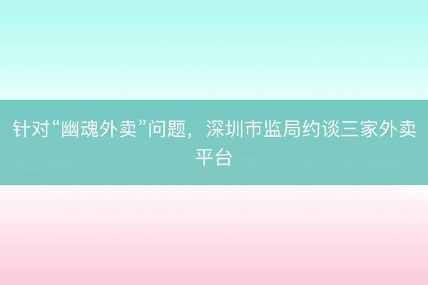 针对“幽魂外卖”问题，深圳市监局约谈三家外卖平台
