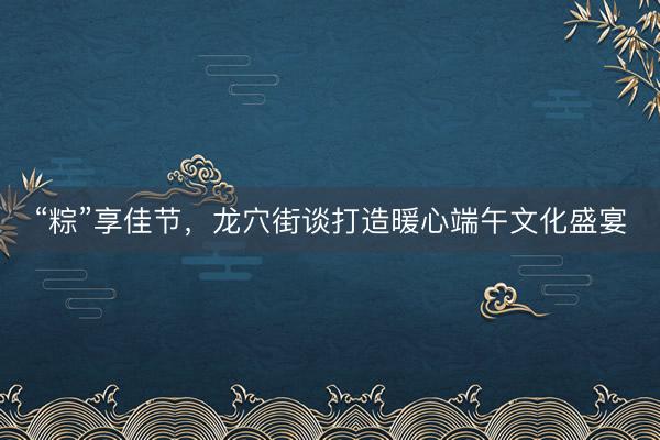 “粽”享佳节，龙穴街谈打造暖心端午文化盛宴