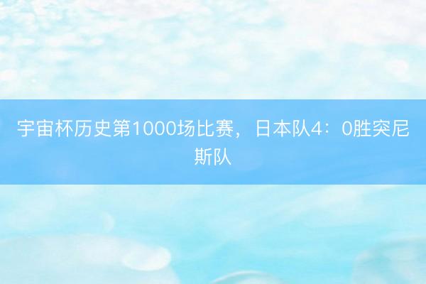 宇宙杯历史第1000场比赛，日本队4：0胜突尼斯队