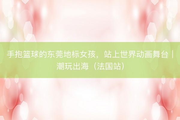手抱篮球的东莞地标女孩，站上世界动画舞台｜潮玩出海（法国站）