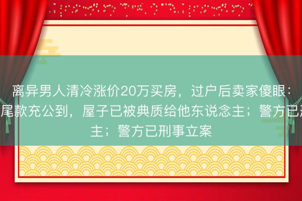 离异男人清冷涨价20万买房，过户后卖家傻眼：200多万尾款充公到，屋子已被典质给他东说念主；警方已刑事立案