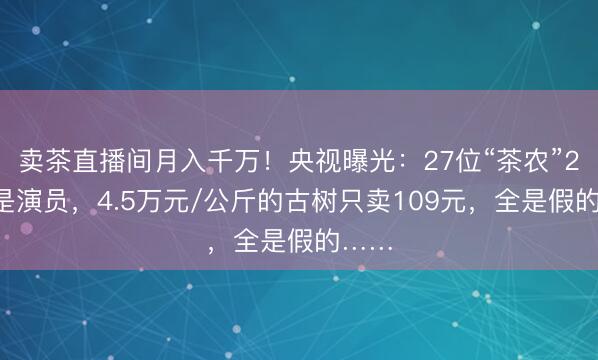 卖茶直播间月入千万！央视曝光：27位“茶农”20位是演员，4.5万元/公斤的古树只卖109元，全是假的……
