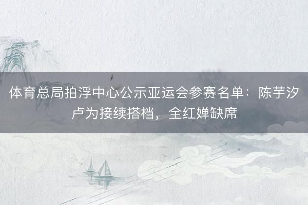 体育总局拍浮中心公示亚运会参赛名单：陈芋汐卢为接续搭档，全红婵缺席