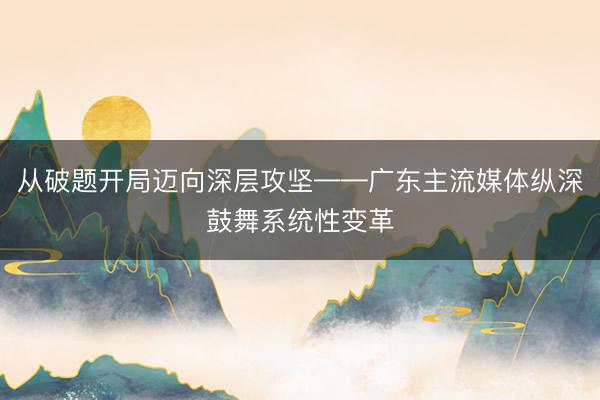 从破题开局迈向深层攻坚——广东主流媒体纵深鼓舞系统性变革