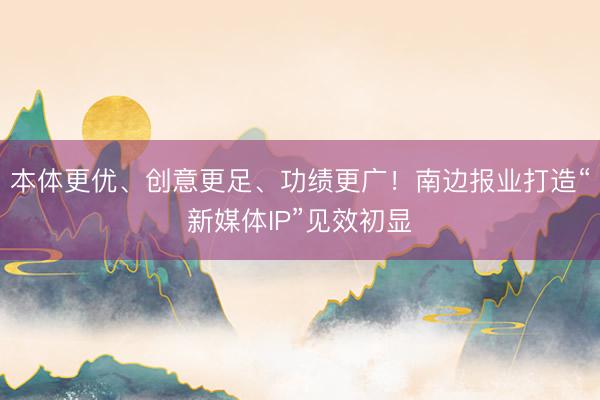 本体更优、创意更足、功绩更广！南边报业打造“新媒体IP”见效初显