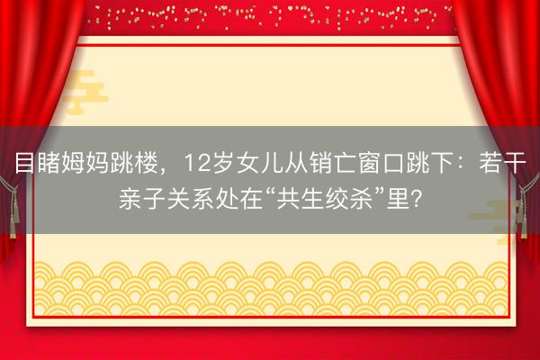 目睹姆妈跳楼，12岁女儿从销亡窗口跳下：若干亲子关系处在“共生绞杀”里？