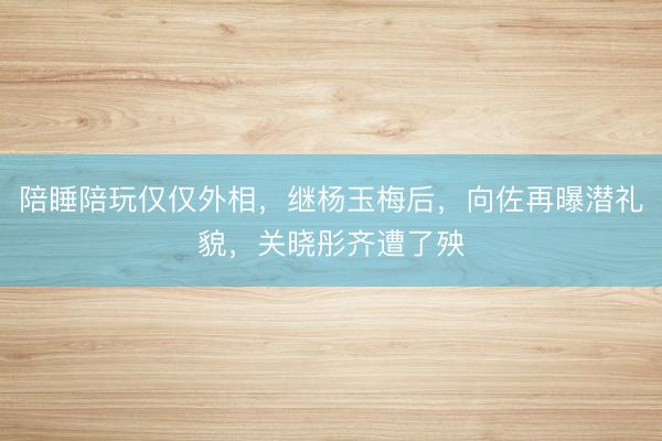 陪睡陪玩仅仅外相，继杨玉梅后，向佐再曝潜礼貌，关晓彤齐遭了殃